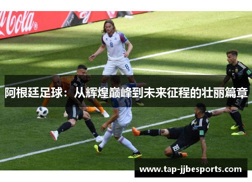 阿根廷足球：从辉煌巅峰到未来征程的壮丽篇章