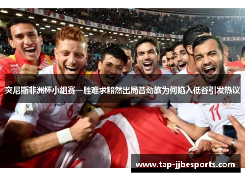 突尼斯非洲杯小组赛一胜难求黯然出局昔劲旅为何陷入低谷引发热议